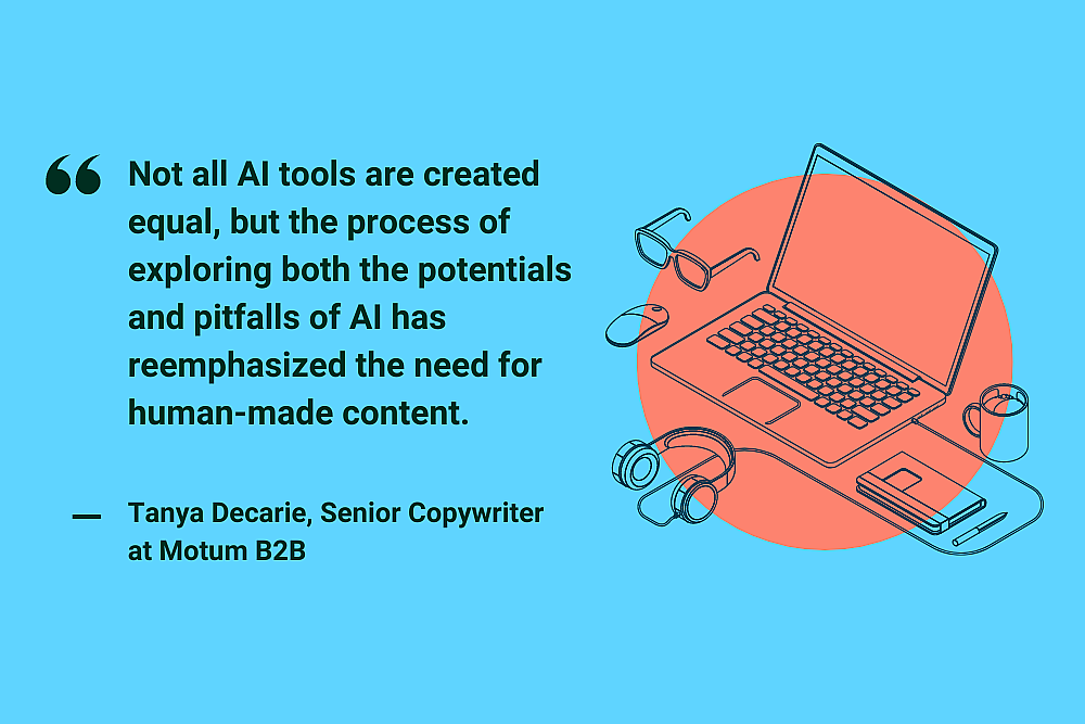"Not all AI tools are created equal, but the process of exploring both the potentials and pitfalls of AI has reemphasized the need for human-made content." Tanya Decarie, Senior Copywriter at Motum B2B
